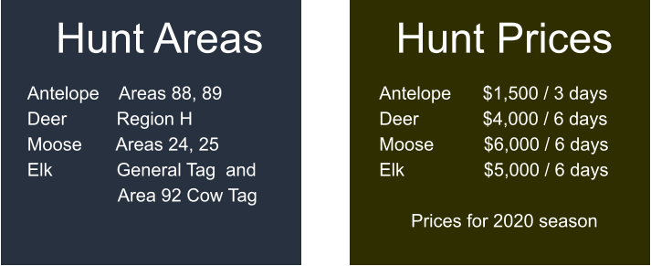 Hunt Prices  Antelope	$1,500 / 3 days Deer		$4,000 / 6 days Moose	       $6,000 / 6 days Elk		       $5,000 / 6 days  Prices for 2020 season   Hunt Areas  Antelope    Areas 88, 89 Deer	    Region H Moose	    Areas 24, 25 Elk		    General Tag  and                   Area 92 Cow Tag
